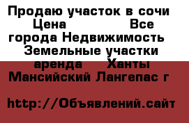 Продаю участок в сочи › Цена ­ 700 000 - Все города Недвижимость » Земельные участки аренда   . Ханты-Мансийский,Лангепас г.